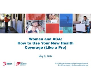 © 2014 Enroll America and Get Covered America
EnrollAmerica.org | GetCoveredAmerica.org
Women and ACA:
How to Use Your New Health
Coverage (Like a Pro)
May 6, 2014
 