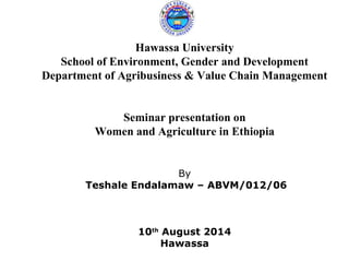 Hawassa University
School of Environment, Gender and Development
Department of Agribusiness & Value Chain Management
Seminar presentation on
Women and Agriculture in Ethiopia
By
Teshale Endalamaw – ABVM/012/06
10th
August 2014
Hawassa
 