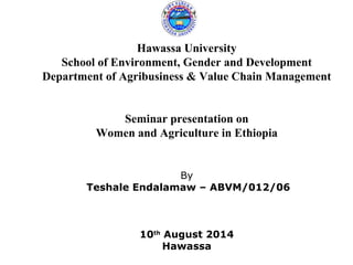 Hawassa University 
School of Environment, Gender and Development 
Department of Agribusiness & Value Chain Management 
Seminar presentation on 
Women and Agriculture in Ethiopia 
By 
Teshale Endalamaw – ABVM/012/06 
10th August 2014 
Hawassa 
 
