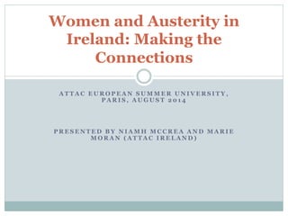 Women and Austerity in 
Ireland: Making the 
Connections 
ATTAC EUROPEAN SUMMER UNIVERSITY, 
PARIS, AUGUST 2014 
PRESENTED BY NIAMH MCCREA AND MARIE 
MORAN (ATTAC IRELAND) 
 