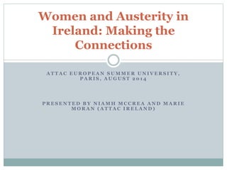 Women and Austerity in 
Ireland: Making the 
Connections 
AT TAC EUROPEAN SUMMER UNIVERS ITY, 
PARI S , AUGUST 201 4 
PRESENTED BY NIAMH MCCREA AND MARIE 
MORAN (AT TAC IRELAND) 
 