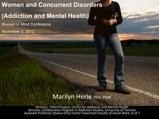 Women and Concurrent Disorders
(Addiction and Mental Health)
Women in Mind Conference
November 2, 2012




                              Marilyn Herie PhD, RSW
                   Director, TEACH Project, Centre for Addiction and Mental Health
             Director, Collaborative Program in Addiction Studies, University of Toronto
           Assistant Professor (Status Only) Factor‐Inwentash Faculty of Social Work, U of T
 
