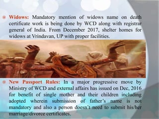  Widows: Mandatory mention of widows name on death
certificate work is being done by WCD along with registrar
general of India. From December 2017, shelter homes for
widows at Vrindavan, UP with proper facilities.
 New Passport Rules: In a major progressive move by
Ministry of WCD and external affairs has issued on Dec, 2016
for benefit of single mother and their children including
adopted wherein submission of father’s name is not
mandatory and also a person doesn’t need to submit his/her
marriage/divorce certificates.
 
