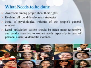 What Needs to be done
 Awareness among people about their rights.
 Evolving all round development strategies.
 Need of psychological reforms of the people’s general
mindset.
 Legal jurisdiction system should be made more responsive
and gender sensitive to women needs especially in case of
personal assault & domestic violence.
 