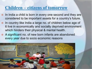 Children – citizens of tomorrow
 In India a child is born in every one second and they are
considered to be important assets for a country’s future.
 In country like India a large no. of children below age of
6 live in economically and socially deprived environment
which hinders their physical & mental health.
 A significant no. of new born infants are abandoned
every year due to socio economic reasons
 