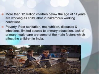  More than 12 million children below the age of 14years
are working as child labor in hazardous working
conditions.
 Poverty, Poor sanitation, malnutrition, diseases &
infections, limited access to primary education, lack of
primary healthcare are some of the main factors which
affect the children in India.
 