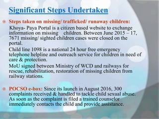 Significant Steps Undertaken
 Steps taken on missing/ trafficked/ runaway children:
Khoya- Paya Portal is a citizen based website to exchange
information on missing children. Between June 2015 – 17,
7671 missing/ sighted children cases were closed on the
portal.
Child line 1098 is a national 24 hour free emergency
telephone helpline and outreach service for children in need of
care & protection.
MoU signed between Ministry of WCD and railways for
rescue, rehabilitation, restoration of missing children from
railway stations.
 POCSO e-box: Since its launch in August 2016, 300
complaints received & handled to tackle child sexual abuse.
As soon as the complaint is filed a trained counselor
immediately contacts the child and provide assistance.
 