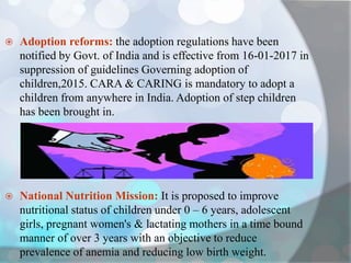  Adoption reforms: the adoption regulations have been
notified by Govt. of India and is effective from 16-01-2017 in
suppression of guidelines Governing adoption of
children,2015. CARA & CARING is mandatory to adopt a
children from anywhere in India. Adoption of step children
has been brought in.
 National Nutrition Mission: It is proposed to improve
nutritional status of children under 0 – 6 years, adolescent
girls, pregnant women's & lactating mothers in a time bound
manner of over 3 years with an objective to reduce
prevalence of anemia and reducing low birth weight.
 