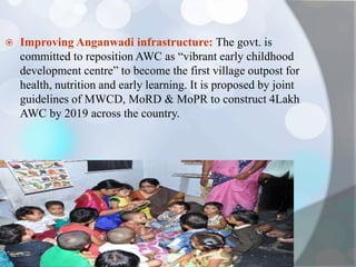  Improving Anganwadi infrastructure: The govt. is
committed to reposition AWC as “vibrant early childhood
development centre” to become the first village outpost for
health, nutrition and early learning. It is proposed by joint
guidelines of MWCD, MoRD & MoPR to construct 4Lakh
AWC by 2019 across the country.
 