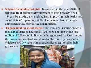  Scheme for adolescent girls: Introduced in the year 2010- 11
which aims at all round development of girls between age 11 –
18years by making them self reliant, improving their health and
social status & upgrading skills. The scheme has two major
components viz. nutrition & non nutrition.
 Engagement on social media: The ministry is active on social
media platforms of Facebook, Twitter & Youtube which has
million of followers. In line with the agenda of the Govt. to use
the power and reach of social media, the ministry has started
#HelpMeWCD where women and children can send in their
grievances.
 