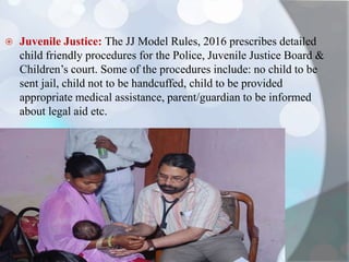  Juvenile Justice: The JJ Model Rules, 2016 prescribes detailed
child friendly procedures for the Police, Juvenile Justice Board &
Children’s court. Some of the procedures include: no child to be
sent jail, child not to be handcuffed, child to be provided
appropriate medical assistance, parent/guardian to be informed
about legal aid etc.
 