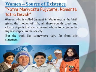 Women – Source of Existence
“Yatra Nariyastu Pujyante, Ramante
tatra Deveh”
Women who is called Jannani in Vedas means the birth
giver, the mother of life, all these sounds great and
clearly depicts that she is the one who is to be given the
highest respect in the society.
But the truth lies somewhere very far from this
statement.
 