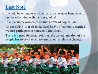 Last Note
 It would be wrong to say that there are no steps being taken,
but the effect due with them is gradual.
 In our country women constitute 48.5% of population.
 As per NFHS- 3 at all India level 52.5% of currently married
women participate in household decisions.
 There is a need for social reforms, the general mindset of the
people has to be changed to bring about a relevant change.
 