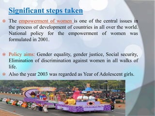 Significant steps taken
 The empowerment of women is one of the central issues in
the process of development of countries in all over the world.
National policy for the empowerment of women was
formulated in 2001.
 Policy aims: Gender equality, gender justice, Social security,
Elimination of discrimination against women in all walks of
life.
 Also the year 2003 was regarded as Year of Adolescent girls.
 