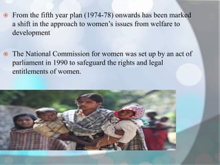  From the fifth year plan (1974-78) onwards has been marked
a shift in the approach to women’s issues from welfare to
development
 The National Commission for women was set up by an act of
parliament in 1990 to safeguard the rights and legal
entitlements of women.
 