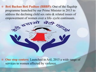  Beti Bachao Beti Padhao (BBBP): One of the flagship
programme launched by our Prime Minister in 2015 to
address the declining child sex ratio & related issues of
empowerment of women over a life- cycle continuum.
 One stop centers: Launched in Aril, 2015 a wide range of
services to women affected by violence.
 