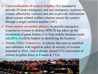 Universalization of women helpline: It’s intended to
provide 24 hours emergency and non emergency response to
women affected by violence and also to provide information
about women related welfare schemes across the country
through a single uniform number (181).
 Panic button on mobile phones: to provide emergency
response to women in distress MWCD has taken up the
installation of panic button (5 or 9)on mobile handsets under
rule2016. it will be helpful in identifying the location.
 Mahila Police Volunteers: A scheme that aims to establish
zero tolerance with regard to safety & security of women
launched in 2016. And it already started 33% reservation of
women in police force in 8 states & 5 Uts.
 
