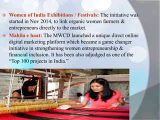  Women of India Exhibitions / Festivals: The initiative was
started in Nov 2014, to link organic women farmers &
entrepreneurs directly to the market.
 Mahila e haat: The MWCD launched a unique direct online
digital marketing platform which became a game changer
initiative in strengthening women entrepreneurship &
financial inclusion. It has been also adjudged as one of the
“Top 100 projects in India.”
 