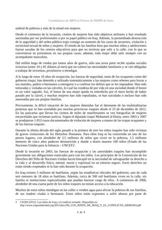 Candidatura de AWCI al Premio de DDHH de Siero
umbral de pobreza y más de la mitad son mujeres.
Desde el comienzo de la invasión, cientos de mujeres han sido objetivos militares y han resultado
asesinadas por ser profesionales o por su papel público en Iraq. Además, la premeditada destrucción
de la seguridad y del orden público trajo consigo un aumento de los casos de secuestro, violación y
esclavitud sexual de niñas y mujeres. El miedo de las familias hizo que muchas niñas y adolescentes
fueran sacadas de los centros educativos para que no tuvieran que salir a la calle, con lo que se
convirtieron en prisioneras en sus propias casas; además, toda mujer debe salir siempre con un
acompañante masculino.
Del millón largo de viudas por tantos años de guerra, sólo una sexta parte recibe ayudas sociales
irrisorias (entre 34 y 81 dólares al mes) que no cubren las necesidades familiares y se ven obligadas
a trabajar de sirvientas, prostituirse o mendigar.
A lo largo de estos 10 años de ocupación, las fuerzas de seguridad, tanto de los ocupantes como del
gobierno iraquí, han detenido y utilizado sistemáticamente a las mujeres como rehenes para forzar a
sus maridos, padres o hermanos a entregarse o a confesar los delitos que se les imputaban. Han sido
torturadas y violadas en las cárceles, lo cual las condena de por vida en una sociedad donde el honor
es un valor sagrado. Así, el honor de una mujer queda en entredicho por el mero hecho de haber
pasado por la cárcel, y muchas mujeres han sido repudiadas, se han suicidado o incluso han sido
asesinadas por sus propias familias.
Precisamente, la difícil situación de las mujeres detenidas fue el detonante de las multitudinarias
protestas que se han extendido por muchas provincias iraquíes desde el 25 de diciembre de 2012.
En las pancartas que llevan los cientos de miles de manifestantes se ven fotografías de mujeres
encarceladas que reclaman justicia. Según el diputado iraquí Mohamed al-Dainy, entre 2003 y 2007
se produjeron 1.053 casos documentados de violación de mujeres a manos de las tropas ocupantes y
de las fuerzas iraquíes.
Durante la última década del siglo pasado y la primera de este los niños iraquíes han sido victimas
de graves violaciones de los Derechos Humanos. Para ellos Iraq se ha convertido en uno de los
peores lugares, con alrededor de 3,5 millones de niños que viven en la pobreza, 1,5 millones
menores de cinco años padecen desnutrición y donde a diario mueren 100 niños (Fondo de las
Naciones Unidas para la Infancia – UNCEF)2
.
Desde la invasión en 2003, las fuerzas de ocupación y las autoridades iraquíes han incumplido
gravemente sus obligaciones esenciales para con los niños. Los principios de la Convención de los
Derechos del Niño de Naciones Unidas hacen hincapié en la necesidad de salvaguardar su derecho a
la vida y al desarrollo físico, mental, moral y espiritual en un entorno seguro. Estos derechos no
están siendo respetados ni lo han sido durante la ocupación.
En Iraq existen 5 millones de huérfanos, según las estadísticas oficiales del gobierno; uno de cada
seis menores de 18 años es huérfano. Además, cerca de 500 mil huérfanos viven en la calle, sin
familia ni instituciones especializadas que puedan hacerse cargo de ellos. A comienzos de 2006,
alrededor de una cuarta parte de los niños iraquíes no tenían acceso a la educación.
Muchos de estos niños mendigan en las calles o venden agua para aliviar la pobreza de sus familias,
de sus madres viudas o hermanos. Estos niños están expuestos a sufrir abusos por parte de
2 CEOSI (2012): Los niños de Iraq y el conflicto armado. Disponible en:
http://www.iraqsolidaridad.org/2012/docs/IIb_LOS_NINOS_DE_IRAQ_Y_EL_CONFLICTO_ARMADO.pdf
3  de  9
 