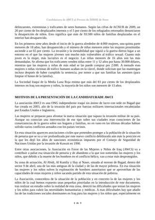 Candidatura de AWCI al Premio de DDHH de Siero
delincuentes, extremistas y traficantes de seres humanos. Según las cifras de ACNUR de 2009, un
20 por ciento de los desplazados internos y el 5 por ciento de los refugiados retornados denunciaron
la desaparición de niños. Esto significa que más de 93.500 niños de familias desplazadas en el
interior han desaparecido.
En los primeros siete años desde el inicio de la guerra alrededor de 4.000 mujeres, una quinta parte
menores de 18 años, han desaparecido y el número de niñas menores entre las mujeres prostituidas
asciende a un 65 por ciento. La invasión y la inestabilidad que siguió a la guerra dieron lugar a un
entorno en el que las mujeres jóvenes son mucho más vulnerables al tráfico sexual. Cuanto más
joven es la mujer, más lucrativo es el negocio. Las niñas menores de 16 años son las más
demandadas. Se afirma que los traficantes venden niñas entre 11 y 12 años por hasta 30.000 dólares,
mientras que las mujeres y niñas de más edad se las puede comprar por 2.000. A menudo esas
mujeres o niñas víctimas de tráfico humano acaban en la cárcel, donde solicitan que las mantengan
incluso después de haber cumplido la sentencia, por temor a que sus familias las asesinen (para
limpiar el honor de la familia).
La Sociedad Iraquí de la Media Luna Roja estima que más del 83 por ciento de los desplazados
internos en Iraq son mujeres y niños, la mayoría de los niños son menores de 13 años.
MOTIVOS DE LA PRESENTACIÓN DE LA CANDIDATURADE AWCI
La asociación AWCI es una ONG independiente iraquí sin ánimo de lucro con sede en Bagad que
fue creada en 2003, año de la invasión del país por fuerzas militares internacionales encabezadas
por Estados Unidos e Inglaterra.
Las mujeres se preparan para afrontar la nueva situación que supuso la invasión militar de su país.
Aunque no conocían una intervención de ese tipo sobre sus ciudades eran conscientes de las
consecuencias de la guerra sobre sus hogares y familias, no en vano en las últimas décadas habían
sufrido varios conflictos armados con los países vecinos.
En esta situación aparecen asociaciones civiles que pretenden proteger a la población de la situación
de penuria que se va a ver profundizada por este nuevo conflicto debilitando aún más la posición en
la que les dejó los años de sanciones económicas impuesto por el Consejo de Seguridad de
Naciones Unidas por la invasión de Kuwait en 1990.
Entre otras asociaciones, la Asociación en Favor de las Mujeres y Niños de Iraq (AWCI) va a
contribuir a paliar esa situación de penuria y de abandono a la que son sometidas las mujeres y los
niños, que debido a la muerte de los hombres en el conflicto bélico, van a estar más desprotegidos.
Su zona de actuación, Al Abidi, Al Kamliy y Hay al Naser, situada al noreste de Bagad, dentro del
sector 9 de abril, una de las más antiguas de la ciudad y de las de mayor pobreza. En esa situación
las mujeres y los niños sufren la explotación de hombres autoritarios que se aprovechan de las
capacidades de estas mujeres y niños sacando partido de esta situación de pobreza.
La Asociación, conocedora de la situación de la población y en concreto la de las mujeres y los
niños de la cual hemos expuesto unas pequeñas pinceladas en la introducción de este documento,
tras realizar un estudio sobre la realidad de esta zona, detectó las dificultades que tenían las mujeres
y los niños para cubrir las necesidades humanitarias y médicas. A esas dificultades hay que añadir
las de las tradiciones sociales dominantes en Iraq para las mujeres y los niños que, especialmente en
4  de  9
 