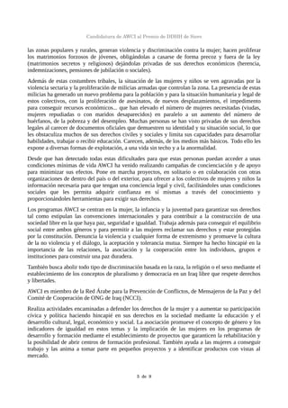 Candidatura de AWCI al Premio de DDHH de Siero
las zonas populares y rurales, generan violencia y discriminación contra la mujer; hacen proliferar
los matrimonios forzosos de jóvenes, obligándolas a casarse de forma precoz y fuera de la ley
(matrimonios secretos y religiosos) dejándolas privadas de sus derechos económicos (herencia,
indemnizaciones, pensiones de jubilación o sociales).
Además de estas costumbres tribales, la situación de las mujeres y niños se ven agravadas por la
violencia sectaria y la proliferación de milicias armadas que controlan la zona. La presencia de estas
milicias ha generado un nuevo problema para la población y para la situación humanitaria y legal de
estos colectivos, con la proliferación de asesinatos, de nuevos desplazamientos, el impedimento
para conseguir recursos económicos... que han elevado el número de mujeres necesitadas (viudas,
mujeres repudiadas o con maridos desaparecidos) en paralelo a un aumento del número de
huérfanos, de la pobreza y del desempleo. Muchas personas se han visto privadas de sus derechos
legales al carecer de documentos oficiales que demuestren su identidad y su situación social, lo que
les obstaculiza muchos de sus derechos civiles y sociales y limita sus capacidades para desarrollar
habilidades, trabajar o recibir educación. Carecen, además, de los medios más básicos. Todo ello les
expone a diversas formas de explotación, a una vida sin techo y a la anormalidad.
Desde que han detectado todas estas dificultades para que estas personas puedan acceder a unas
condiciones mínimas de vida AWCI ha venido realizando campañas de concienciación y de apoyo
para minimizar sus efectos. Pone en marcha proyectos, en solitario o en colaboración con otras
organizaciones de dentro del país o del exterior, para ofrecer a los colectivos de mujeres y niños la
información necesaria para que tengan una conciencia legal y civil, facilitándoles unas condiciones
sociales que les permita adquirir confianza en sí mismas a través del conocimiento y
proporcionándoles herramientas para exigir sus derechos.
Los programas AWCI se centran en la mujer, la infancia y la juventud para garantizar sus derechos
tal como estipulan las convenciones internacionales y para contribuir a la construcción de una
sociedad libre en la que haya paz, seguridad e igualdad. Trabaja además para conseguir el equilibrio
social entre ambos géneros y para permitir a las mujeres reclamar sus derechos y estar protegidas
por la constitución. Denuncia la violencia y cualquier forma de extremismo y promueve la cultura
de la no violencia y el diálogo, la aceptación y tolerancia mutua. Siempre ha hecho hincapié en la
importancia de las relaciones, la asociación y la cooperación entre los individuos, grupos e
instituciones para construir una paz duradera.
También busca abolir todo tipo de discriminación basada en la raza, la religión o el sexo mediante el
establecimiento de los conceptos de pluralismo y democracia en un Iraq libre que respete derechos
y libertades.
AWCI es miembro de la Red Árabe para la Prevención de Conflictos, de Mensajeros de la Paz y del
Comité de Cooperación de ONG de Iraq (NCCI).
Realiza actividades encaminadas a defender los derechos de la mujer y a aumentar su participación
cívica y política haciendo hincapié en sus derechos en la sociedad mediante la educación y el
desarrollo cultural, legal, económico y social. La asociación promueve el concepto de género y los
indicadores de igualdad en estos temas y la implicación de las mujeres en los programas de
desarrollo y formación mediante el establecimiento de proyectos que garanticen la rehabilitación y
la posibilidad de abrir centros de formación profesional. También ayuda a las mujeres a conseguir
trabajo y las anima a tomar parte en pequeños proyectos y a identificar productos con vistas al
mercado.
5  de  9
 