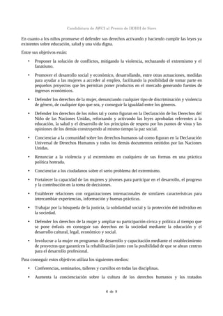 Candidatura de AWCI al Premio de DDHH de Siero
En cuanto a los niños promueve el defender sus derechos activando y haciendo cumplir las leyes ya
existentes sobre educación, salud y una vida digna.
Entre sus objetivos están:
• Proponer la solución de conflictos, mitigando la violencia, rechazando el extremismo y el
fanatismo.
• Promover el desarrollo social y económico, desarrollando, entre otras actuaciones, medidas
para ayudar a las mujeres a acceder al empleo, facilitando la posibilidad de tomar parte en
pequeños proyectos que les permitan poner productos en el mercado generando fuentes de
ingresos económicos.
• Defender los derechos de la mujer, denunciando cualquier tipo de discriminación y violencia
de género, de cualquier tipo que sea, y conseguir la igualdad entre los géneros.
• Defender los derechos de los niños tal y como figuran en la Declaración de los Derechos del
Niño de las Naciones Unidas, reforzando y activando las leyes aprobadas referentes a la
educación, la salud y el desarrollo de los principios de respeto por los puntos de vista y las
opiniones de los demás construyendo al mismo tiempo la paz social.
• Concienciar a la comunidad sobre los derechos humanos tal como figuran en la Declaración
Universal de Derechos Humanos y todos los demás documentos emitidos por las Naciones
Unidas.
• Renunciar a la violencia y al extremismo en cualquiera de sus formas en una práctica
política honrada.
• Concienciar a los ciudadanos sobre el serio problema del extremismo.
• Fortalecer la capacidad de las mujeres y jóvenes para participar en el desarrollo, el progreso
y la contribución en la toma de decisiones.
• Establecer relaciones con organizaciones internacionales de similares características para
intercambiar experiencias, información y buenas prácticas.
• Trabajar por la búsqueda de la justicia, la solidaridad social y la protección del individuo en
la sociedad.
• Defender los derechos de la mujer y ampliar su participación cívica y política al tiempo que
se pone énfasis en conseguir sus derechos en la sociedad mediante la educación y el
desarrollo cultural, legal, económico y social.
• Involucrar a la mujer en programas de desarrollo y capacitación mediante el establecimiento
de proyectos que garanticen la rehabilitación junto con la posibilidad de que se abran centros
para el desarrollo profesional.
Para conseguir estos objetivos utiliza los siguientes medios:
• Conferencias, seminarios, talleres y cursillos en todas las disciplinas.
• Aumenta la concienciación sobre la cultura de los derechos humanos y los tratados
6  de  9
 