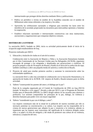 Candidatura de AWCI al Premio de DDHH de Siero
internacionales que protegen dichos derechos mediante libros y publicaciones.
• Publica un periódico o revista en nombre de la Asamblea conocido con el nombre de
Millennium sobre temas referentes a las mujeres y los niños.
• Aprovecha las celebraciones nacionales y religiosas para estrechar los lazos entre los
miembros de la sociedad, propiciando las encuentros para intercambiar opiniones y fomentar
la cooperación.
• Establece relaciones nacionales e internacionales constructivas con otras instituciones,
asociaciones y organizaciones que compartan objetivos comunes.
HISTORIA DE LA ENTIDAD
La asociación AWCI, fundada en 2003, inicia su actividad prácticamente desde el inicio de la
ocupación anglo-estadounidense de Iraq.
Proyectos realizados por AWCI:
1. Educación y titulación de viudas en el arte de la costura:
Colaboración entre la Asociación de Mujeres y Niños y la Asociación Humanitaria fundada
por el Alto Comisionado de las Naciones Unidas para los Refugiados (ACNUR), organismo
encargado de proteger a los refugiados y desplazados por persecuciones o conflictos. El
proyecto preparó a más de 50 mujeres de Rusafa y Karkh en el oficio de la confección de ropa;
también contribuyo a abrir una pequeña tienda de sastrería y confección en Rusafa.
2. Proyecto de salud para enseñar primeros auxilios y aumentar la concienciación sobre las
enfermedades epidémicas:
La asociación llevó a cabo esta actividad en colaboración con la Asociación Humanitaria y la
aportación de fondos de la ACNUR. 150 mujeres de Karkh y Rusafa tomaron parte en dicha
actividad.
3. Talleres “construyendo los puentes del amor y el diálogo por la paz”:
Parte de la campaña organizada por el Comité de Coordinación de ONG en Iraq (NCCI)
titulada “el derecho a vivir seguro”, llevada a cabo por NCCI y por el Programa de Naciones
Unidas para el Desarrollo (PNUD). La AWCI dirigió talleres en las escuelas para alumnos y
profesores. Las sesiones comprendían los principios de la paz, diálogo, no violencia y
derechos humanos para poder vivir con mayor seguridad.
4. Talleres “extendiendo la paz con el diálogo y amor”:
Las mujeres constituyen más de la mitad de la población de nuestra sociedad, por ello es
necesario aumentar su concienciación y su cultura. Las mujeres son las responsables de la
crianza de nuevas generaciones que adopten la paz y renuncien a la violencia; además es
importante que las mujeres sean conscientes del significado de la violencia dirigida contra
ellas y su papel a la hora de mitigarla y del modo de promover una cultura de no violencia,
tolerancia y aceptación del otro.
7  de  9
 