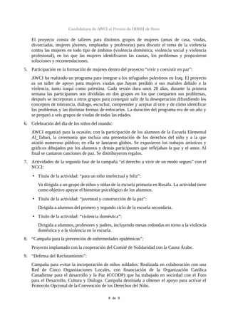 Candidatura de AWCI al Premio de DDHH de Siero
El proyecto consta de talleres para distintos grupos de mujeres (amas de casa, viudas,
divorciadas, mujeres jóvenes, empleadas y profesoras) para discutir el tema de la violencia
contra las mujeres en todo tipo de ámbitos (violencia doméstica, violencia social y violencia
profesional), en los que las mujeres identificaron las causas, los problemas y propusieron
soluciones y recomendaciones.
5. Participación en la formación de mujeres dentro del proyecto “vivir y coexistir en paz”:
AWCI ha realizado un programa para integrar a los refugiados palestinos en Iraq. El proyecto
es un taller de apoyo para mujeres viudas que hayan perdido a sus maridos debido a la
violencia, tanto iraquí como palestina. Cada sesión dura unos 20 días, durante la primera
semana las participantes son divididas en dos grupos en los que comparten sus problemas,
después se incorporan a otros grupos para conseguir salir de la desesperación difundiendo los
conceptos de tolerancia, diálogo, escuchar, comprender y aceptar al otro y de cómo identificar
los problemas y las distintas formas de enfocarlos. La duración del programa era de un año y
se preparó a seis grupos de viudas de todas las edades.
6. Celebración del día de los niños del mundo:
AWCI organizó para la ocasión, con la participación de los alumnos de la Escuela Elemental
Al_Tabari, la ceremonia que incluía una presentación de los derechos del niño y a la que
asistió numeroso público; en ella se lanzaron globos. Se expusieron los trabajos artísticos y
gráficos dibujados por los alumnos y demás participantes que reflejaban la paz y el amor. Al
final se cantaron canciones de paz. Se distribuyeron regalos.
7. Actividades de la segunda fase de la campaña “el derecho a vivir de un modo seguro” con el
NCCI:
• Título de la actividad: “para un niño intelectual y feliz”:
Va dirigida a un grupo de niños y niñas de la escuela primaria en Rusafa. La actividad tiene
como objetivo apoyar el bienestar psicológico de los alumnos.
• Título de la actividad: “juventud y construcción de la paz”:
Dirigida a alumnos del primero y segundo ciclo de la escuela secundaria.
• Título de la actividad: “violencia doméstica”:
Dirigida a alumnos, profesores y padres, incluyendo mesas redondas en torno a la violencia
doméstica y a la violencia en la escuela.
8. “Campaña para la prevención de enfermedades epidémicas”:
Proyecto implantado con la cooperación del Comité de Solidaridad con la Causa Árabe.
9. “Defensa del Reclutamiento”:
Campaña para evitar la incorporación de niños soldados. Realizada en colaboración con una
Red de Cinco Organizaciones Locales, con financiación de la Organización Católica
Canadiense para el desarrollo y la Paz (CCODP) que ha trabajado en sociedad con el Foro
para el Desarrollo, Cultura y Diálogo. Campaña destinada a obtener el apoyo para activar el
Protocolo Opcional de la Convención de los Derechos del Niño.
8  de  9
 