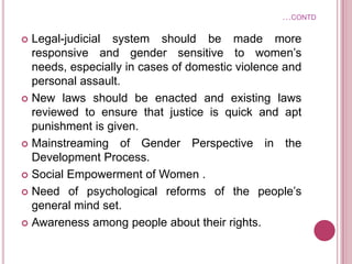 …CONTD
 Legal-judicial system should be made more
responsive and gender sensitive to women’s
needs, especially in cases of domestic violence and
personal assault.
 New laws should be enacted and existing laws
reviewed to ensure that justice is quick and apt
punishment is given.
 Mainstreaming of Gender Perspective in the
Development Process.
 Social Empowerment of Women .
 Need of psychological reforms of the people’s
general mind set.
 Awareness among people about their rights.
 
