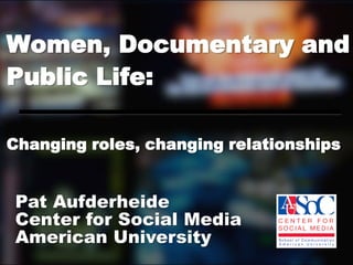 Women, Documentary and
Public Life:

Changing roles, changing relationships


Pat Aufderheide
Center for Social Media
American University
 