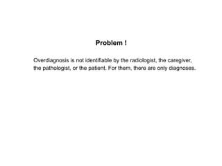 Problem !
Overdiagnosis is not identifiable by the radiologist, the caregiver,
the pathologist, or the patient. For them, ...