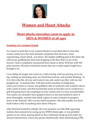 Women and Heart Attacks

          Heart attacks nowadays seem to apply to
                MEN & WOMEN of all ages

Courtesy of a woman friend

I've meant to send this to my women friends to warn them that it's true that
women rarely have the same dramatic symptoms that men have when
experiencing a heart attack...you know, the sudden stabbing pain in the chest, the
cold sweat, grabbing the chest and dropping to the floor that we see in the
movies. I had a completely unexpected heart attack at about 10:30 pm with NO
prior exertion, NO prior emotional trauma that one would suspect might have
brought it on.

I was sitting all snugly and warm on a cold evening, with my purring cat in my
lap, reading an interesting story my friend had sent me, and actually thinking, "A-
A-h, this is the life, all cozy and warm in my soft, cushy Lazy Boy with my feet
propped up." A moment later, I felt that awful sensation of indigestion,
when you've been in a hurry and grabbed a bite of sandwich and washed it down
with a dash of water, and that hurried bite seems to feel like you've swallowed a
golf ball going down the esophagus in slow motion and it is most uncomfortable.
You realize you shouldn't have gulped it down so fast and needed to chew it
more thoroughly, and this time drink a glass of water to hasten its progress
down to the stomach. This was my initial sensation---the only trouble was that I
hadn't taken a bite of anything since about 5:00 p.m.

After that had seemed to subside, the next sensation was like little squeezing
motions that seemed to be racing up my SPINE (hind-sight...it was probably
spasms in my aorta), gaining speed as they continued racing up and under my
sternum (breast bone, where one presses rhythmically when adminstering CPR).
 