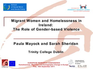 Insert your logo here




      Migrant Women and Homelessness in
                    Ireland:
       The Role of Gender-based Violence



         Paula Mayock and Sarah Sheridan

                           Trinity College Dublin

                                                                            Interdisciplinary
                                                                            Center 'Sciences
                          EUROPEAN RESEARCH CONFERENCE                      for peace’
                 Homelessness, Migration and Demographic Change in Europe
                                Pisa, 16th September 2011
 