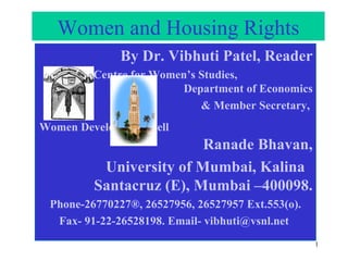 Women and Housing Rights By Dr. Vibhuti Patel, Reader Centre for Women’s Studies,  Department of Economics & Member Secretary,  Women Development Cell   Ranade Bhavan, University of Mumbai, Kalina  Santacruz (E), Mumbai –400098. Phone-26770227®, 26527956, 26527957 Ext.553(o). Fax- 91-22-26528198. Email-  [email_address]   