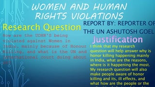 WOMEN AND HUMAN
RIGHTS VIOLATIONS
REPORT BY: REPORTER OF
THE UN ASHUTOSH GOEL
How are the UDHR’S being
violated against Women in
India, mainly because of Honour
Killing, and what is the UN and
International court doing about
it?
Research Question
I think that my research
question will help answer why is
honor killing happening mainly
in India, what are the reasons,
where is it happening the most.
My research question will also
make people aware of honor
killing and its, ill effects, and
what how are the people or the
 