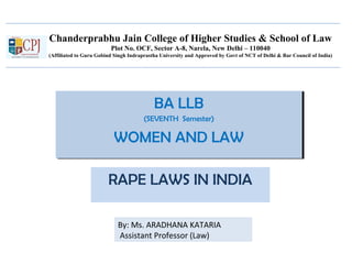 Chanderprabhu Jain College of Higher Studies & School of Law
Plot No. OCF, Sector A-8, Narela, New Delhi – 110040
(Affiliated to Guru Gobind Singh Indraprastha University and Approved by Govt of NCT of Delhi & Bar Council of India)
BA LLB
(SEVENTH Semester)
WOMEN AND LAW
BA LLB
(SEVENTH Semester)
WOMEN AND LAW
RAPE LAWS IN INDIA
By: Ms. ARADHANA KATARIA
Assistant Professor (Law)
 