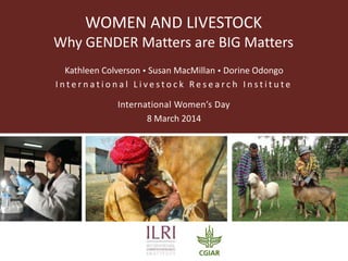 WOMEN AND LIVESTOCK
Why GENDER Matters are BIG Matters
Kathleen Colverson  Susan MacMillan  Dorine Odongo
International Livestock Research Institute
International Women’s Day
8 March 2014

 