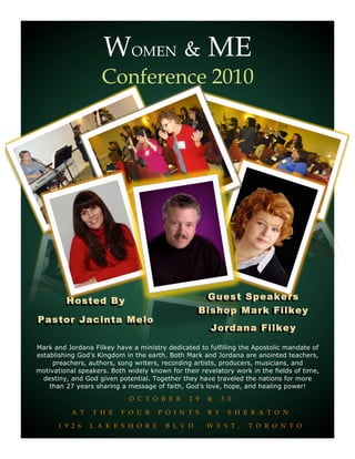 WOMEN & ME
,.,z




                           Conference 2010




                Hosted By                                   Guest Speakers
                                                           Bishop Mark Filkey
       Pastor Jacinta Melo
                                                              Jordana Filkey

       Mark and Jordana Filkey have a ministry dedicated to fulfilling the Apostolic mandate of
       establishing God’s Kingdom in the earth. Both Mark and Jordana are anointed teachers,
            preachers, authors, song writers, recording artists, producers, musicians, and
       motivational speakers. Both widely known for their revelatory work in the fields of time,
         destiny, and God given potential. Together they have traveled the nations for more
           than 27 years sharing a message of faith, God’s love, hope, and healing power!
                                    O C T O B E R      2 9   &     3 0

                  A T   T H E    F O U R     P O I N T S     B Y     S H E R A T O N

             1 9 2 6    L A K E S H O R E      B L V D .     W E S T ,    T O R O N T O
 