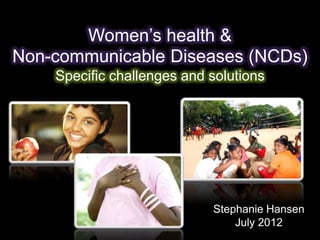 Women’s health &
Non-communicable Diseases (NCDs)
    Specific challenges and solutions




                            Stephanie Hansen
                                July 2012
 