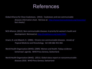 References
Global Alliance for Clean Cookstoves. (2012). Cookstoves and non-communicable
            diseases information sheet. Retrieve at: http://www.cleancookstoves.org/resources/
            fact-sheets/.



NCD Alliance. (2012). Non-communicable diseases: A priority for women’s health and
          development. Retrieved at: http://ncdalliance.org/node/3442.

Unwin, N. and Albeerti, K. (2006). Chronic non-communicable diseases. Annals of
           Tropical Medicine and Parasitology. Vol 100:5&6 455-464.

World Health Organization (WHO). (2009). Women and Health: Todays evidence
          tomorrow’s agenda. WHO Press Geneva, Switzerland.

World Health Organization (WHO). (2011). Global status report on noncommunicable
          diseases 2010. WHO Press Geneva, Switzerland
 