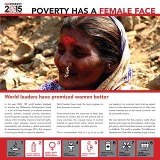 Poverty has a female face




World leaders have promised women better
In the year 2000, 189 world leaders pledged        World leaders have made the least progress on       our leaders in no uncertain terms that we expect
to achieve the Millennium Development Goals        their promises to women.                            them to make decisions based not on their own
— a set of 8 benchmarks to eradicate extreme                                                           narrow interests but on the needs of women and
poverty, achieve universal primary education,      Governments have the resources to keep their        all vulnerable citizens.
promote gender equality and empower women,         promises to women. But not the political will. In
reduce child mortality, improve maternal health,   many countries, the unequal status of women         We must demand that they create a world where
combat major diseases, ensure environmental        extends to government policy, where women’s         poverty and hunger are the exception, where every
sustainability and develop a global partnership    pressing needs are given very little priority.      girl goes to school and where women no longer die
for development by the year 2015. But progress                                                         in childbirth. This world is possible. The Millennium
is moving too slowly to meet the deadline.         This is unacceptable. And it is up to us to tell    Development Goals offer a roadmap to get us there.
 