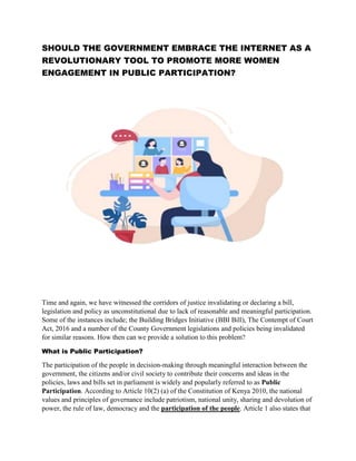 SHOULD THE GOVERNMENT EMBRACE THE INTERNET AS A
REVOLUTIONARY TOOL TO PROMOTE MORE WOMEN
ENGAGEMENT IN PUBLIC PARTICIPATION?
Time and again, we have witnessed the corridors of justice invalidating or declaring a bill,
legislation and policy as unconstitutional due to lack of reasonable and meaningful participation.
Some of the instances include; the Building Bridges Initiative (BBI Bill), The Contempt of Court
Act, 2016 and a number of the County Government legislations and policies being invalidated
for similar reasons. How then can we provide a solution to this problem?
What is Public Participation?
The participation of the people in decision-making through meaningful interaction between the
government, the citizens and/or civil society to contribute their concerns and ideas in the
policies, laws and bills set in parliament is widely and popularly referred to as Public
Participation. According to Article 10(2) (a) of the Constitution of Kenya 2010, the national
values and principles of governance include patriotism, national unity, sharing and devolution of
power, the rule of law, democracy and the participation of the people. Article 1 also states that
 