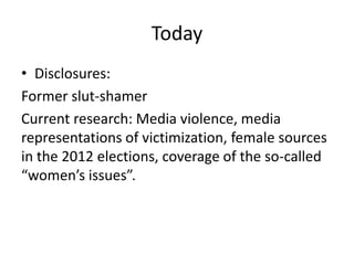 Today
• Disclosures:
Former slut-shamer
Current research: Media violence, media
representations of victimization, female sources
in the 2012 elections, coverage of the so-called
“women’s issues”.
 
