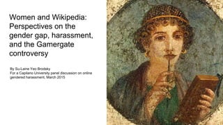Women and Wikipedia:
Perspectives on the
gender gap, harassment,
and the Gamergate
controversy
By Su-Laine Yeo Brodsky
For a Capilano University panel discussion on online
gendered harassment, March 2015
 