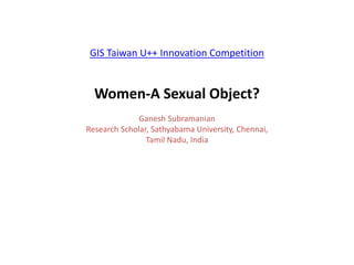 GIS Taiwan U++ Innovation Competition
Women-A Sexual Object?
Ganesh Subramanian
Research Scholar, Sathyabama University, Chennai,
Tamil Nadu, India
 