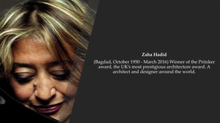 Zaha Hadid
(Bagdad, October 1950 - March 2016) Winner of the Pritzker
award, the UK’s most prestigious architecture award. A
architect and designer around the world.
 