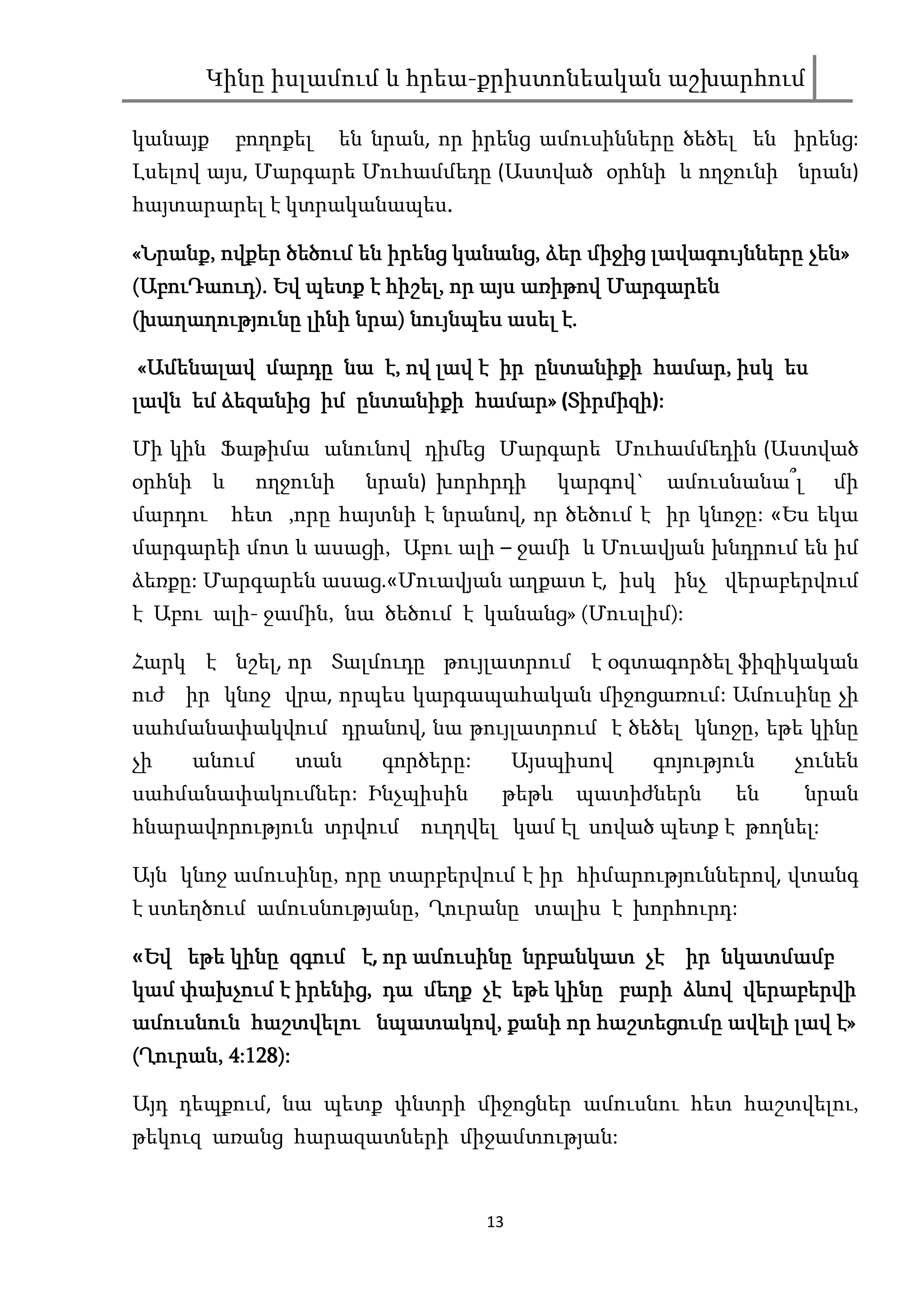 Կինը իսլամում և հրեա-քրիստոնեական աշխարհում

կանայք    բողոքել       են նրան, որ իրենց ամուսինները ծեծել են իրենց:
Լսելով այս, Մարգարե Մուհամմեդը (Աստված օրհնի և ողջունի նրան)
հայտարարել է կտրականապես.
                        .

«Նրանք, ովքեր ծեծում են իրենց կանանց, ձեր միջից լավագույնները չեն»
 Նրանք,                        կանանց,                        չեն»
(ԱբուԴաուդ). Եվ պետք է հիշել, որ այս առիթով Մարգարեն
 ԱբուԴաուդ
     Դաուդ).            հիշել,              Մարգարեն
(խաղաղությունը լինի նրա) նույնպես ասել է.
                    նրա)

«Ամենալավ մարդը նա է, ով լավ է իր ընտանիքի համար, իսկ ես
                                           համար,
լավն եմ ձեզանից իմ ընտանիքի համար» (Տիրմիզի :
                            համար» Տիրմիզի):
                                    Տիրմիզի

Մի կին Ֆաթիմա անունով դիմեց Մարգարե Մուհամմեդին (Աստված
օրհնի և       ողջունի     նրան) խորհրդի       կարգով` ամուսնանա՞լ     մի
մարդու    հետ ,որը հայտնի է նրանով, որ ծեծում է իր կնոջը: «Ես եկա
մարգարեի մոտ և ասացի, Աբու ալի – ջամի և Մուավյան խնդրում են իմ
ձեռքը: Մարգարեն ասաց.«Մուավյան աղքատ է, իսկ ինչ վերաբերվում
է Աբու ալի- ջամին, նա ծեծում է կանանց» (Մուսլիմ):

Հարկ է նշել, որ Տալմուդը թույլատրում է օգտագործել ֆիզիկական
ուժ իր կնոջ վրա, որպես կարգապահական միջոցառում: Ամուսինը չի
սահմանափակվում դրանով, նա թույլատրում է ծեծել կնոջը, եթե կինը
չի    անում        տան     գործերը:        Այսպիսով   գոյություն   չունեն
սահմանափակումներ: Ինչպիսին             թեթև     պատիժներն     են    նրան
հնարավորություն տրվում ուղղվել կամ էլ սոված պետք է թողնել:

Այն կնոջ ամուսինը, որը տարբերվում է իր հիմարություններով, վտանգ
է ստեղծում ամուսնությանը, Ղուրանը տալիս է խորհուրդ:

 Եվ
«Եվ եթե կինը զգում է, որ ամուսինը նրբանկատ չէ իր նկատմամբ
կամ փախչում է իրենից, դա մեղք չէ եթե կինը բարի ձևով վերաբերվի
    փախչում իրենից,
                     նպատակով,
ամուսնուն հաշտվելու նպատակով, քանի որ հաշտեցումը ավելի լավ է»
(Ղուրան, 4:128):
 Ղուրան, 4:128):
            28)

Այդ դեպքում, նա պետք փնտրի միջոցներ ամուսնու հետ հաշտվելու,
թեկուզ առանց հարազատների միջամտության:


                                      13
 