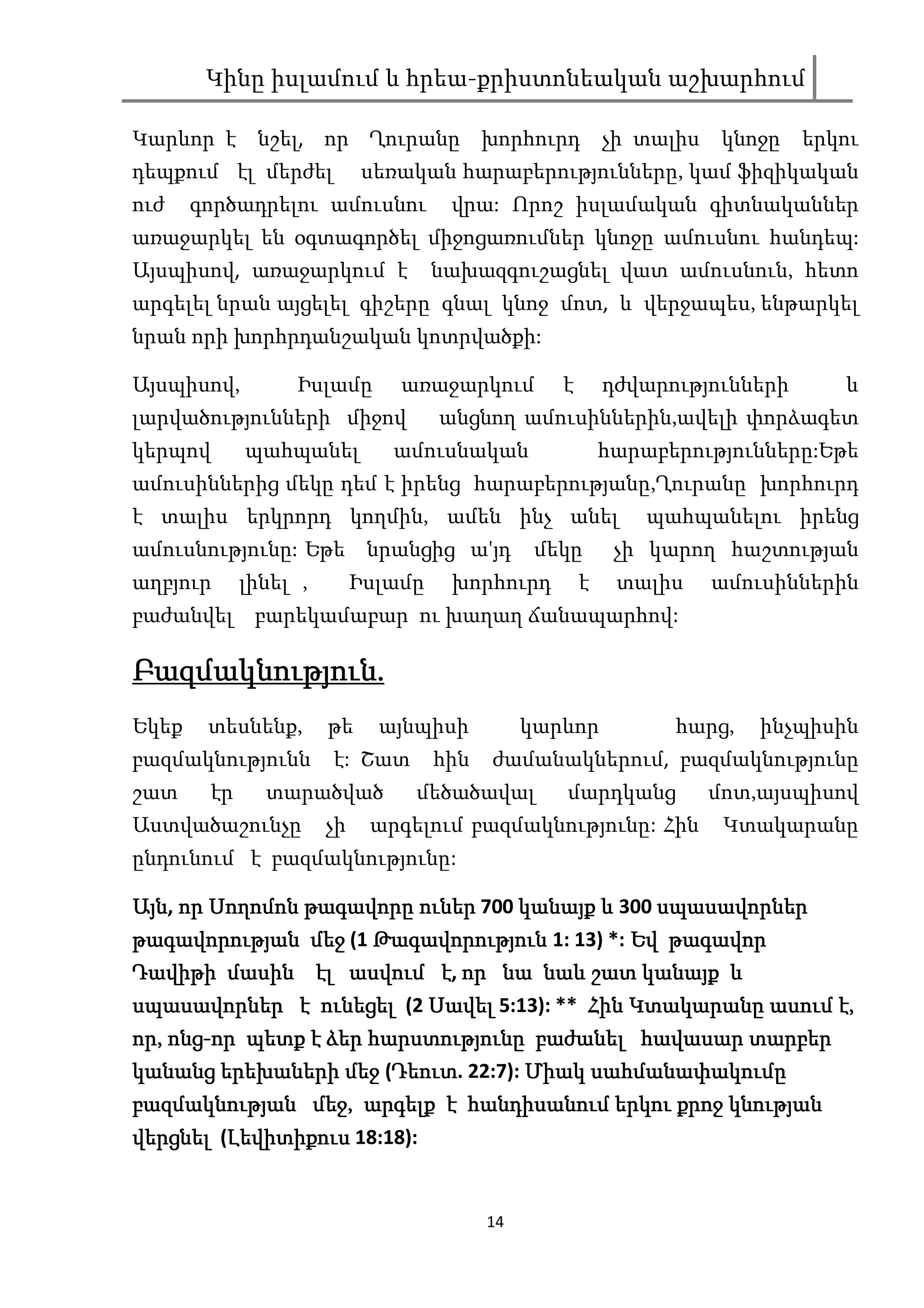 Կինը իսլամում և հրեա-քրիստոնեական աշխարհում

Կարևոր է      նշել, որ Ղուրանը խորհուրդ                    չի տալիս    կնոջը   երկու
դեպքում էլ մերժել           սեռական հարաբերությունները, կամ ֆիզիկական
ուժ    գործադրելու ամուսնու           վրա: Որոշ իսլամական գիտնականներ
առաջարկել են օգտագործել միջոցառումներ կնոջը ամուսնու հանդեպ:
Այսպիսով, առաջարկում է               նախազգուշացնել վատ ամուսնուն, հետո
արգելել նրան այցելել գիշերը գնալ կնոջ մոտ, և վերջապես, ենթարկել
նրան որի խորհրդանշական կոտրվածքի:

Այսպիսով,         Իսլամը        առաջարկում         է       դժվարությունների       և
լարվածությունների միջով              անցնող ամուսիններին,ավելի փորձագետ
կերպով       պահպանել          ամուսնական                  հարաբերությունները:Եթե
ամուսիններից մեկը դեմ է իրենց հարաբերությանը,Ղուրանը խորհուրդ
է տալիս երկրորդ կողմին, ամեն ինչ անել                          պահպանելու իրենց
ամուսնությունը: Եթե նրանցից ա'յդ                 մեկը       չի կարող հաշտության
աղբյուր      լինել ,        Իսլամը    խորհուրդ         է    տալիս     ամուսիններին
բաժանվել բարեկամաբար ու խաղաղ ճանապարհով:

Բազմակնություն.
Բազմակնություն.
Եկեք    տեսնենք,       թե     այնպիսի           կարևոր           հարց,    ինչպիսին
բազմակնությունն        է: Շատ        հին   ժամանակներում, բազմակնությունը
շատ     էր     տարածված          մեծածավալ         մարդկանց           մոտ,այսպիսով
Աստվածաշունչը          չի    արգելում բազմակնությունը: Հին             Կտակարանը
ընդունում է բազմակնությունը:

Այն, որ Սողոմոն թագավորը ուներ 700 կանայք և 300 սպասավորներ
Այն                                             սպասավորներ
թագավորության մեջ (1 Թագավորություն 1: 13) *: Եվ թագավոր
Դավիթի
Դավիթի մասին էլ ասվում է, որ նա նաև շատ կանայք և
                                              կանայք
                         Սավել
սպասավորներ է ունեցել (2 Սավել 5:13): ** Հին Կտակարանը ասում է,
որ, ոնց-
որ, ոնց-որ պետք է ձեր հարստությունը բաժանել հավասար տարբեր
կանանց երեխաների մեջ (Դեուտ 22:7): Միակ սահմանափակումը
                        Դեուտ.
                        Դեուտ
բազմակնության մեջ,
բազմակնության մեջ, արգելք է հանդիսանում երկու քրոջ կնության
վերցնել (Լեվիտիքուս 18:18):
         Լեվիտիքուս


                                           14
 