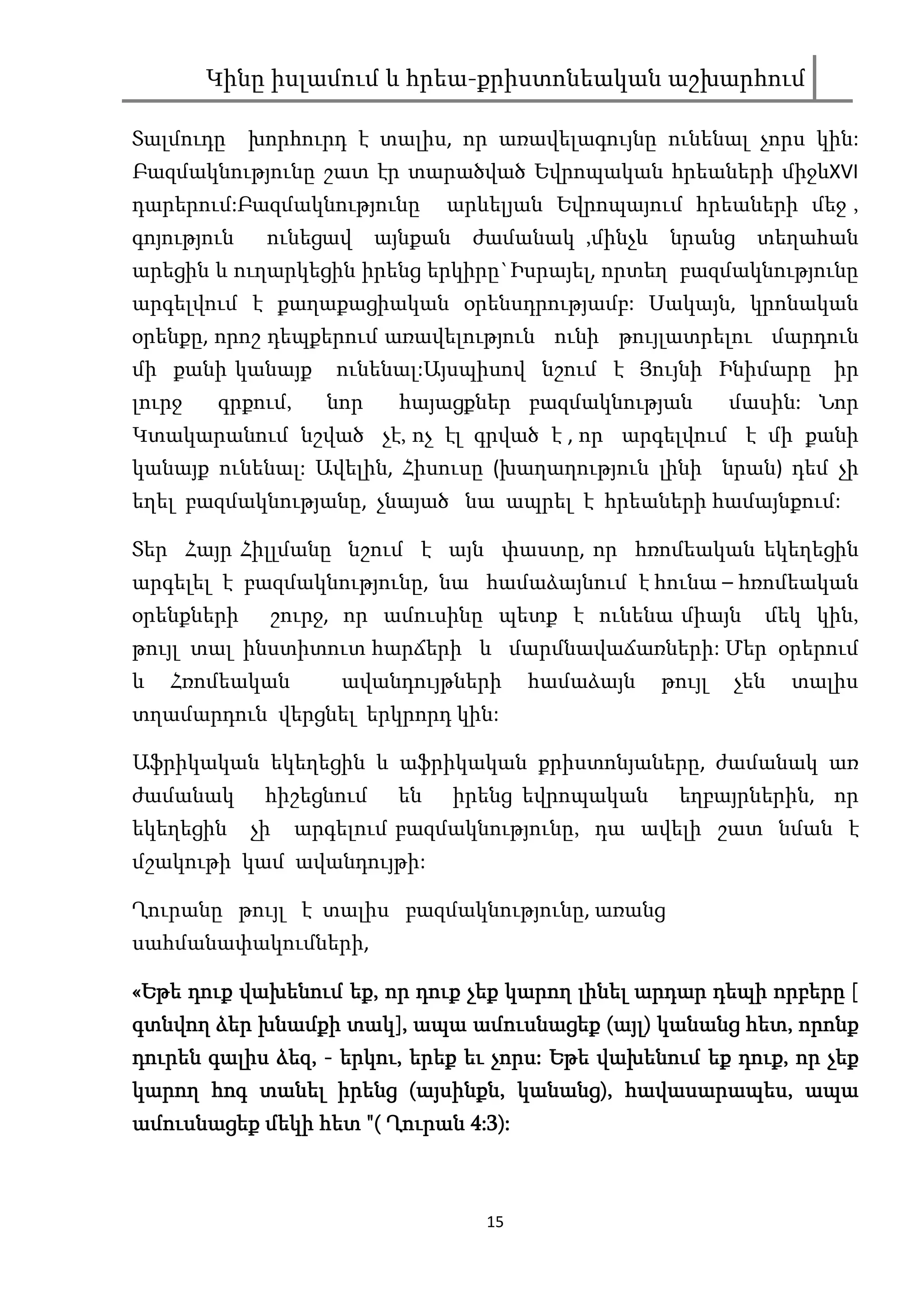 Կինը իսլամում և հրեա-քրիստոնեական աշխարհում

Տալմուդը     խորհուրդ է տալիս, որ առավելագույնը ունենալ չորս կին:
Բազմակնությունը շատ էր տարածված Եվրոպական հրեաների միջևXVI
դարերում:Բազմակնությունը        արևելյան Եվրոպայում հրեաների մեջ ,
գոյություն    ունեցավ     այնքան    ժամանակ ,մինչև   նրանց     տեղահան
արեցին և ուղարկեցին իրենց երկիրը`Իսրայել, որտեղ բազմակնությունը
արգելվում է քաղաքացիական օրենսդրությամբ: Սակայն, կրոնական
օրենքը, որոշ դեպքերում առավելություն ունի թույլատրելու մարդուն
մի քանի կանայք       ունենալ:Այսպիսով նշում է Յույնի Ինիմարը          իր
լուրջ   գրքում,     նոր    հայացքներ բազմակնության           մասին: Նոր
Կտակարանում նշված չէ, ոչ էլ գրված է , որ արգելվում է մի քանի
կանայք ունենալ: Ավելին, Հիսուսը (խաղաղություն լինի նրան) դեմ չի
եղել բազմակնությանը, չնայած նա ապրել է հրեաների համայնքում:

Տեր Հայր Հիլլմանը նշում է այն փաստը, որ հռոմեական եկեղեցին
արգելել է բազմակնությունը, նա համաձայնում է հունա – հռոմեական
օրենքների     շուրջ, որ ամուսինը պետք է ունենա միայն           մեկ կին,
թույլ տալ ինստիտուտ հարճերի և մարմնավաճառների: Մեր օրերում
և   Հռոմեական        ավանդույթների        համաձայն   թույլ   չեն   տալիս
տղամարդուն վերցնել երկրորդ կին:

Աֆրիկական եկեղեցին և աֆրիկական քրիստոնյաները, ժամանակ առ
ժամանակ       հիշեցնում    են      իրենց եվրոպական    եղբայրներին, որ
եկեղեցին     չի   արգելում բազմակնությունը, դա ավելի շատ նման է
մշակութի կամ ավանդույթի:

Ղուրանը թույլ է տալիս բազմակնությունը, առանց
սահմանափակումների,

«Եթե դուք վախենում եք, որ դուք չեք կարող լինել արդար դեպի որբերը [
                   եք,
                   տակ],                    այլ)       հետ,
գտնվող ձեր խնամքի տակ], ապա ամուսնացեք (այլ) կանանց հետ, որոնք
դուրեն գալիս ձեզ, - երկու, երեք եւ չորս: Եթե վախենում եք դուք, որ չեք
             ձեզ, երկու,           չորս:                 դուք,
կարող հոգ տանել իրենց (այսինքն, կանանց), հավասարապես, ապա
                            այսինքն, կանանց), հավասարապես,
ամուսնացեք մեկի հետ "( Ղուրան 4:3):



                                     15
 