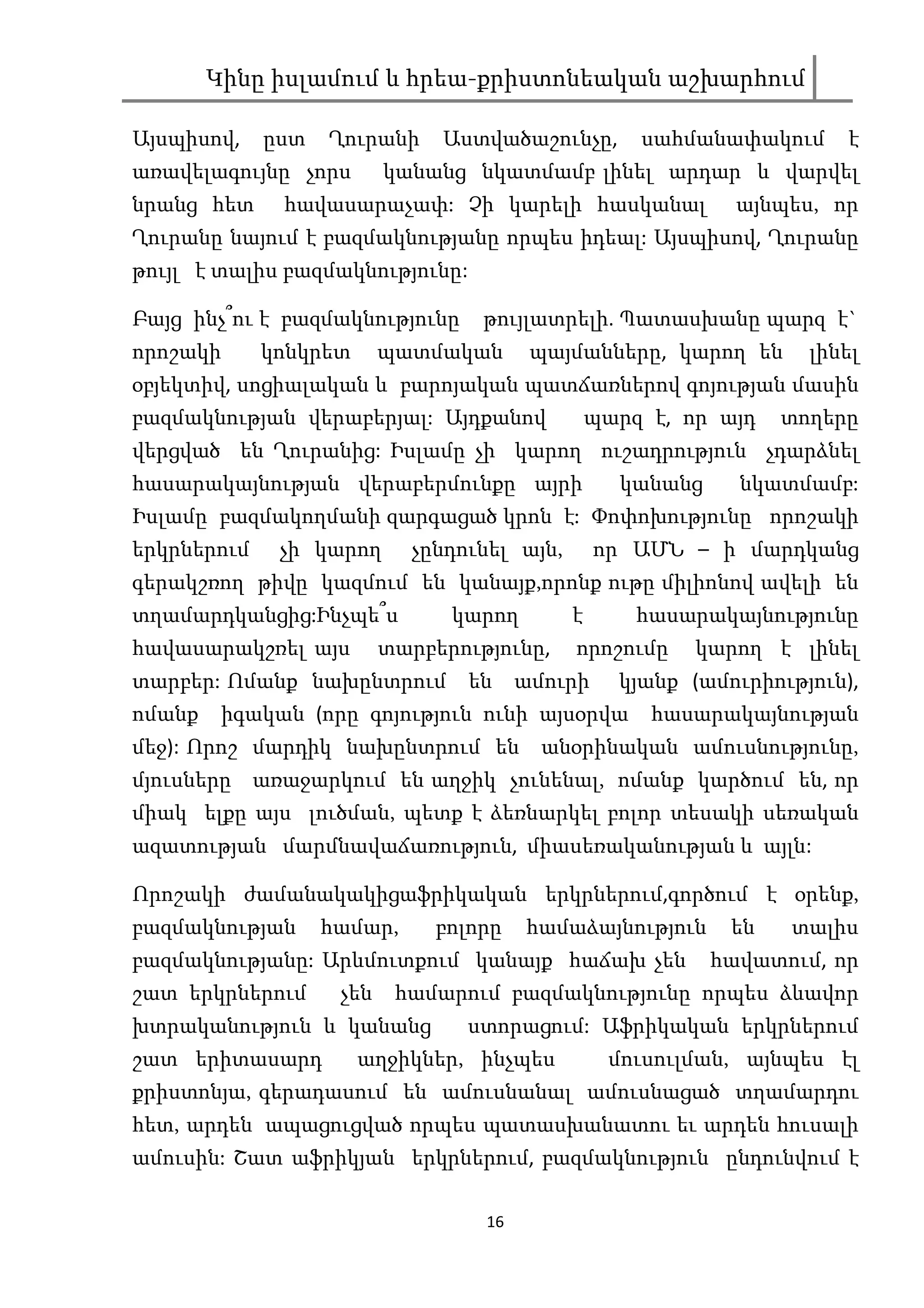 Կինը իսլամում և հրեա-քրիստոնեական աշխարհում

Այսպիսով,    ըստ   Ղուրանի     Աստվածաշունչը,        սահմանափակում      է
առավելագույնը չորս        կանանց նկատմամբ լինել արդար և վարվել
նրանց հետ     հավասարաչափ: Չի կարելի հասկանալ                 այնպես, որ
Ղուրանը նայում է բազմակնությանը որպես իդեալ: Այսպիսով, Ղուրանը
թույլ է տալիս բազմակնությունը:

Բայց ինչ՞ու է բազմակնությունը      թույլատրելի. Պատասխանը պարզ է`
որոշակի      կոնկրետ      պատմական       պայմանները, կարող են       լինել
օբյեկտիվ, սոցիալական և բարոյական պատճառներով գոյության մասին
բազմակնության վերաբերյալ: Այդքանով               պարզ է, որ այդ   տողերը
վերցված են Ղուրանից: Իսլամը չի կարող ուշադրություն չդարձնել
հասարակայնության վերաբերմունքը այրի                կանանց     նկատմամբ:
Իսլամը բազմակողմանի զարգացած կրոն է: Փոփոխությունը որոշակի
երկրներում    չի կարող      չընդունել այն,       որ ԱՄՆ – ի մարդկանց
գերակշռող թիվը կազմում են կանայք,որոնք ութը միլիոնով ավելի են
տղամարդկանցից:Ինչպե՞ս           կարող        է       հասարակայնությունը
հավասարակշռել այս         տարբերությունը,    որոշումը     կարող է լինել
տարբեր: Ոմանք նախընտրում         են     ամուրի     կյանք (ամուրիություն),
ոմանք    իգական (որը գոյություն ունի այսօրվա          հասարակայնության
մեջ): Որոշ մարդիկ նախընտրում են           անօրինական ամուսնությունը,
մյուսները առաջարկում են աղջիկ չունենալ, ոմանք կարծում են, որ
միակ ելքը այս լուծման, պետք է ձեռնարկել բոլոր տեսակի սեռական
ազատության մարմնավաճառություն, միասեռականության և այլն:

Որոշակի ժամանակակիցաֆրիկական երկրներում,գործում է օրենք,
բազմակնության      համար,      բոլորը   համաձայնություն      են   տալիս
բազմակնությանը: Արևմուտքում կանայք հաճախ չեն                հավատում, որ
շատ երկրներում      չեն    համարում բազմակնությունը որպես ձևավոր
խտրականություն և կանանց          ստորացում: Աֆրիկական երկրներում
շատ երիտասարդ          աղջիկներ, ինչպես            մուսուլման, այնպես էլ
քրիստոնյա, գերադասում են ամուսնանալ ամուսնացած տղամարդու
հետ, արդեն ապացուցված որպես պատասխանատու եւ արդեն հուսալի
ամուսին: Շատ աֆրիկյան երկրներում, բազմակնություն ընդունվում է

                                   16
 